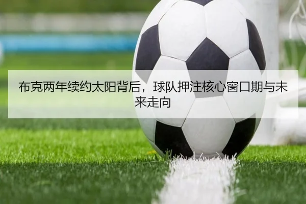 布克两年续约太阳背后，球队押注核心窗口期与未来走向 | douqiu app